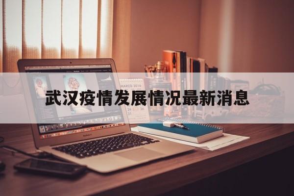 武汉疫情发展情况最新消息(武汉疫情发展情况最新消息新闻)
