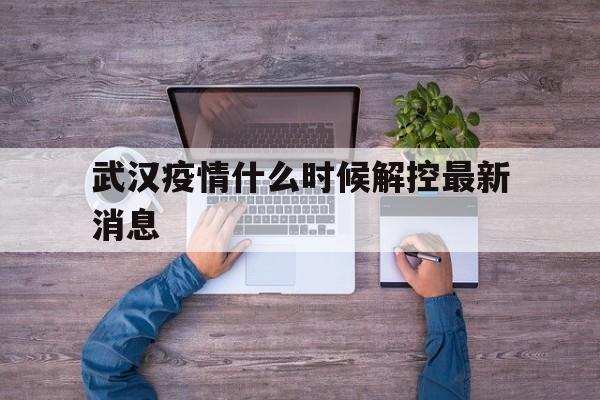  武汉疫情什么时候解控最新消息(武汉疫情多少天解封)