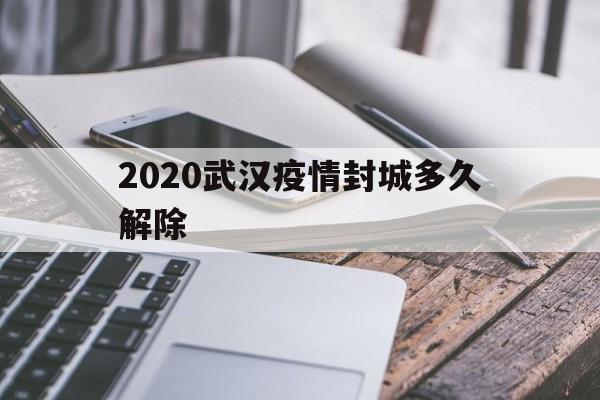  2020武汉疫情封城多久解除(2020年武汉疫情封城多长时间)