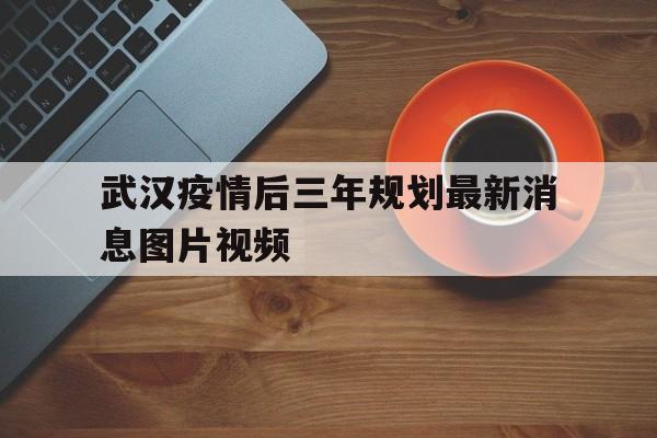  武汉疫情后三年规划最新消息图片视频(武汉市规划一张图高清图片)