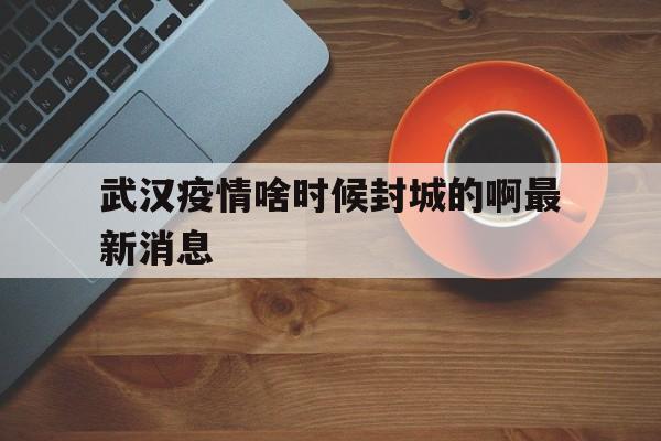  武汉疫情啥时候封城的啊最新消息(武汉疫情啥时候封城的啊最新消息图片)
