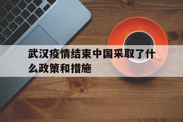  武汉疫情结束中国采取了什么政策和措施(武汉新冠疫情爆发以后国家都采取了哪些有效的措施)