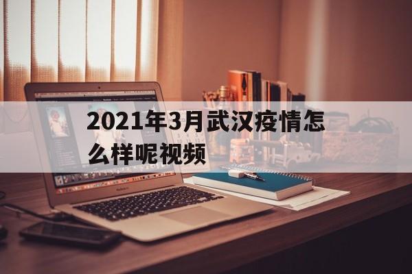  2021年3月武汉疫情怎么样呢视频(2021年3月武汉疫情怎么样呢视频讲解)