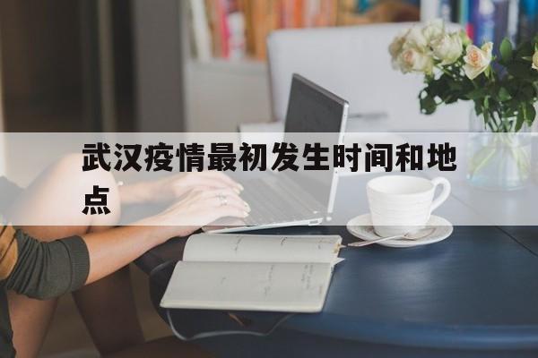  武汉疫情最初发生时间和地点(武汉疫情最初爆发时间是几月几日)