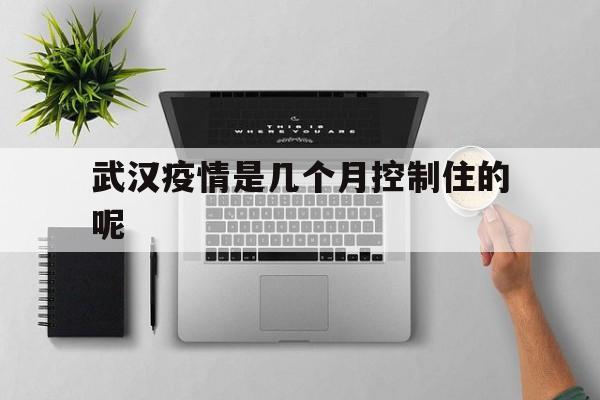  武汉疫情是几个月控制住的呢(武汉疫情几个月能结束)