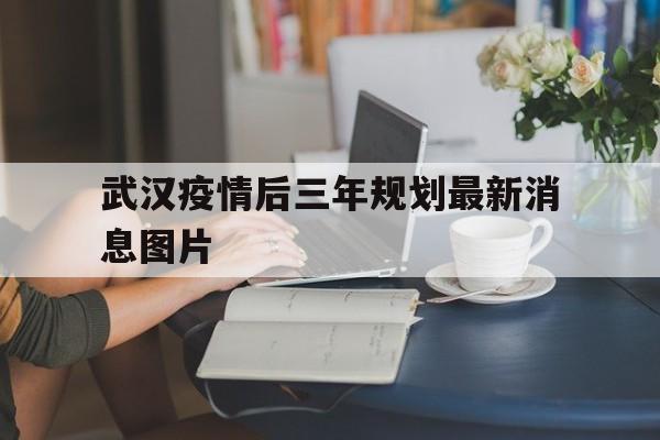  武汉疫情后三年规划最新消息图片(武汉疫情后三年规划最新消息图片高清)