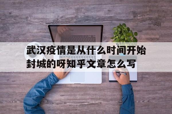  武汉疫情是从什么时间开始封城的呀知乎文章怎么写(武汉疫情何时开始封城)