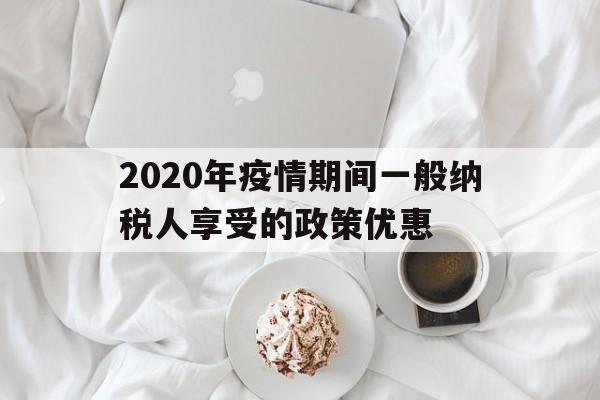  2020年疫情期间一般纳税人享受的政策优惠(疫情期间一般纳税人优惠税率)