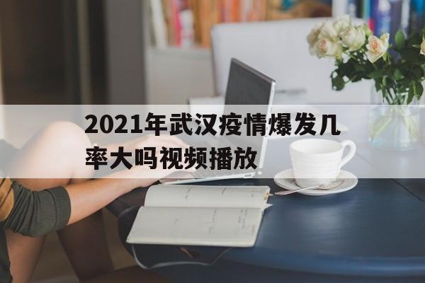  2021年武汉疫情爆发几率大吗视频播放(武汉疫情再次爆发)