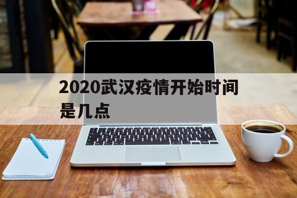  2020武汉疫情开始时间是几点(2020武汉疫情从什么时候开始的)