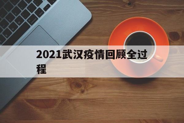  2021武汉疫情回顾全过程(武汉疫情去年真实情况)