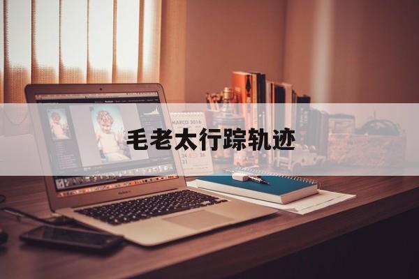  毛老太行踪轨迹(毛老太行踪轨迹图片)