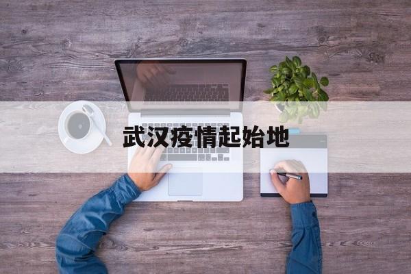  武汉疫情起始地(武汉疫情起始地点和时间)