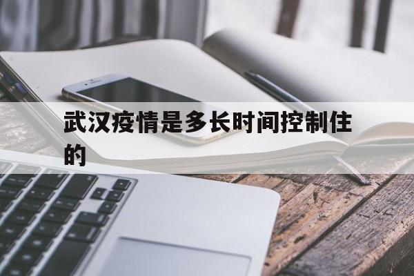  武汉疫情是多长时间控制住的(武汉疫情是什么时候结束的)