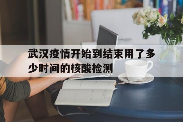  武汉疫情开始到结束用了多少时间的核酸检测(武汉疫情开始到结束用了多少时间的核酸检测报告)