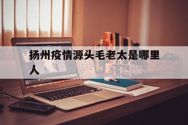  扬州疫情源头毛老太是哪里人(毛老太几号去的扬州)